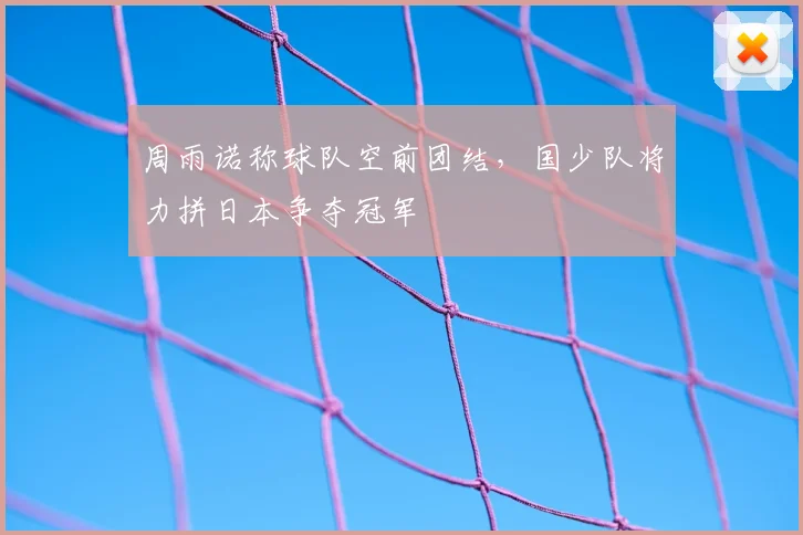周雨诺称球队空前团结,国少队将力拼日本争夺冠军