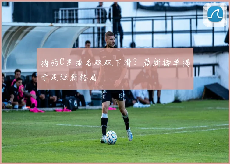 梅西C罗排名双双下滑？最新榜单揭示足坛新格局