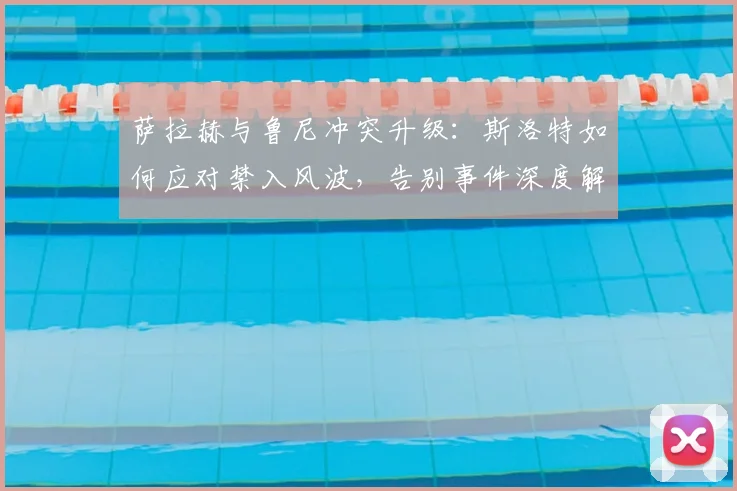 萨拉赫与鲁尼冲突升级：斯洛特如何应对禁入风波，告别事件深度解析