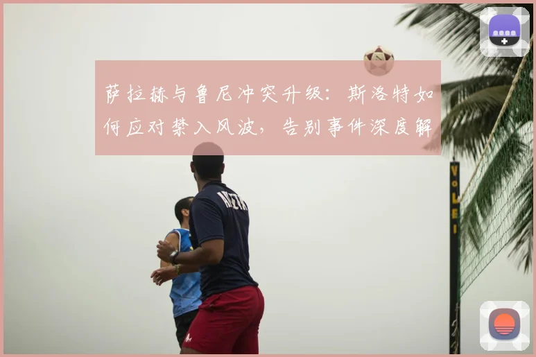 萨拉赫与鲁尼冲突升级:斯洛特如何应对禁入风波,告别事件深度解析