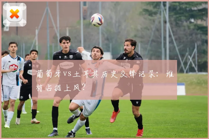 葡萄牙vs土耳其历史交锋记录:谁将占据上风?
