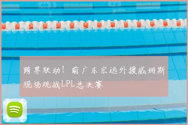 跨界联动!前广东宏远外援威姆斯现场观战LPL总决赛