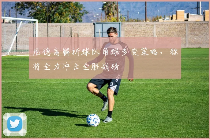 厄德高解析球队角球多变策略,称将全力冲击全胜战绩