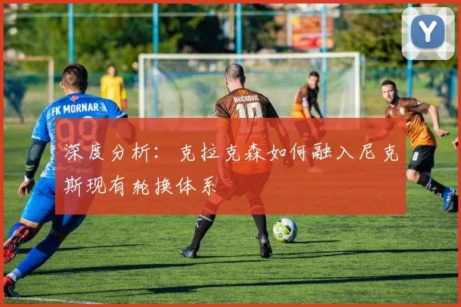 深度分析:克拉克森如何融入尼克斯现有轮换体系