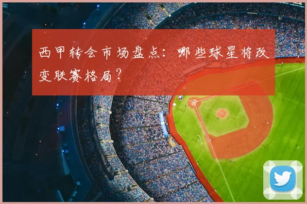 西甲转会市场盘点:哪些球星将改变联赛格局?