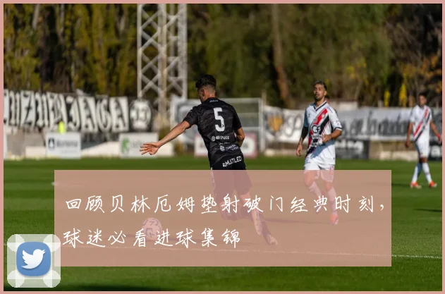 回顾贝林厄姆垫射破门经典时刻,球迷必看进球集锦