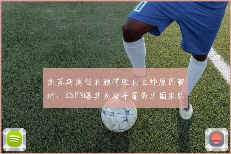 热苏斯离任利雅得胜利主帅原因解析,ESPN曝其或接手葡萄牙国家队帅印