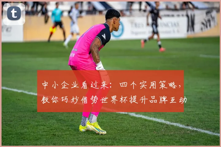 中小企业看过来：四个实用策略，教你巧妙借势世界杯提升品牌互动