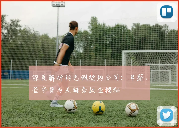 深度解析姆巴佩续约合同：年薪、签字费与关键条款全揭秘