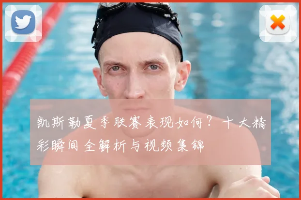 凯斯勒夏季联赛表现如何？十大精彩瞬间全解析与视频集锦