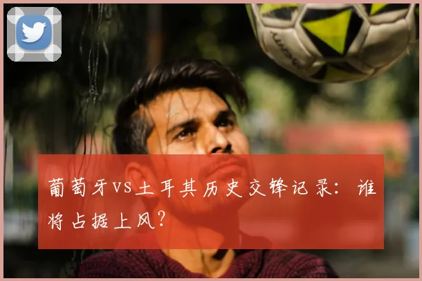 葡萄牙vs土耳其历史交锋记录：谁将占据上风？
